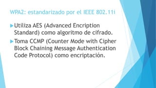 WPA2: estandarizado por el IEEE 802.11i
Utiliza AES (Advanced Encription
Standard) como algoritmo de cifrado.
Toma CCMP (Counter Mode with Cipher
Block Chaining Message Authentication
Code Protocol) como encriptación.
 