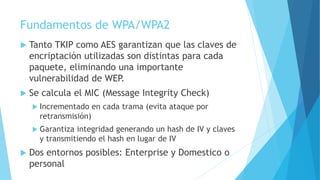 Fundamentos de WPA/WPA2
 Tanto TKIP como AES garantizan que las claves de
encriptación utilizadas son distintas para cada
paquete, eliminando una importante
vulnerabilidad de WEP.
 Se calcula el MIC (Message Integrity Check)
 Incrementado en cada trama (evita ataque por
retransmisión)
 Garantiza integridad generando un hash de IV y claves
y transmitiendo el hash en lugar de IV
 Dos entornos posibles: Enterprise y Domestico o
personal
 