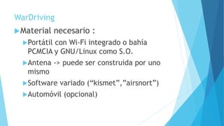 WarDriving
Material necesario :
Portátil con Wi-Fi integrado o bahía
PCMCIA y GNU/Linux como S.O.
Antena -> puede ser construida por uno
mismo
Software variado (“kismet”,”airsnort”)
Automóvil (opcional)
 