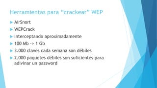 Herramientas para “crackear” WEP
 AirSnort
 WEPCrack
 Interceptando aproximadamente
 100 Mb -> 1 Gb
 3.000 claves cada semana son débiles
 2.000 paquetes débiles son suficientes para
adivinar un password
 