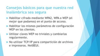 Consejos básicos para que nuestra red
inalámbrica sea segura
 Habilitar cifrado mediante WPA2, WPA o WEP (el
mejor que podamos) en el punto de acceso.
 Habilitar los mismos parámetros de configuración
WEP en los clientes.
 Utilizar claves WEP no triviales y cambiarlas
regularmente.
 No utilizar TCP/IP para compartición de archivos
e impresoras. NetBEUI.
 