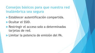 Consejos básicos para que nuestra red
inalámbrica sea segura
 Establecer autentificación compartida.
 Ocultar el SSID.
 Restringir el acceso solo a determinadas
tarjetas de red.
 Limitar la potencia de emisión del PA.
 