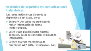Necesidad de seguridad en comunicaciones
inalámbricas
Las redes inalámbricas libran de la
dependencia del cable, pero:
 En una WLAN todos los ordenadores
radian información de forma
ininterrumpida.
 Los intrusos pueden espiar nuestra
conexión, datos de conexión, e incluso la
información.
 Existen diversos mecanismos de
protección WEP, WPA, Filtrado MAC, EAP.
 