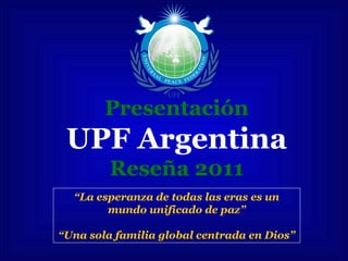 Presentación
UPF Argentina
Reseña 2011
“La esperanza de todas las eras es un
mundo unificado de paz”
“Una sola familia global centrada en Dios”
 