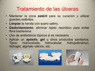 Tratamiento de las úlceras
• Mantener la zona estéril para su curación y utilizar
  guantes estériles.
• Limpiar la herida con suero salino.
• Desbridamiento: eliminar tejido necrótico para evitar
  flora bacteriana.
• Uso de antibióticos tópicos si es necesario
• Aplicar un apósito, gel u otros productos sanitarios.
  Tipos: hidrocoloide, hidrocelular, hidropolimérico,
  hidrogel, alginato cálcico, etc.
 