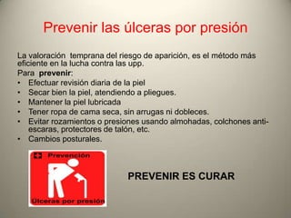 Prevenir las úlceras por presión
La valoración temprana del riesgo de aparición, es el método más
eficiente en la lucha contra las upp.
Para prevenir:
• Efectuar revisión diaria de la piel
• Secar bien la piel, atendiendo a pliegues.
• Mantener la piel lubricada
• Tener ropa de cama seca, sin arrugas ni dobleces.
• Evitar rozamientos o presiones usando almohadas, colchones anti-
    escaras, protectores de talón, etc.
• Cambios posturales.



                            PREVENIR ES CURAR
 