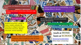 Respecto al termino: voltear la
classe, modelo volteado, flip
teaching or a flipped classroom,
backwards classroom, flipped
classroom, reverse teaching…
Precursores: Jon Bergmann y Aaron Sams
(2007).
No es aula volteada, sino aula desplazada
(Audrey McGoldrick)
Flipped Classroom isn't a methodology. It's an
ideology (Brian E. Bennett,
https://twitter.com/bennettscience)
Voltear la classe no es la solución a nuestros
problemas; pero no podemos estar sin hacer
nada, hay que hacer algo” (Brett Clarke)
Es una forma de blended learning
No es algo nuevo…
Denpong Soodphakdee
(Khon Kaen University)
http://goo.gl/gF6wVG
Glenn Platt (Miami University) y Maureen Lage
(2000) Ver artículo
No hay una sistematización del método.
 