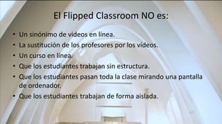 El Flipped Classroom NO es:
• Un sinónimo de videos en línea.
• La sustitución de los profesores por los vídeos.
• Un curso en línea.
• Que los estudiantes trabajan sin estructura.
• Que los estudiantes pasan toda la clase mirando una pantalla
de ordenador.
• Que los estudiantes trabajan de forma aislada.
 