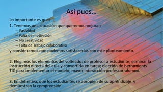 Así pues…
Lo importante es que:
1. Tenemos una situación que queremos mejorar:
– Pasividad
– Falta de motivación
– No creatividad
– Falta de Trabajo colaborativo
y consideramos que podemos satisfacerlas con este planteamiento.
2. Elegimos los elementos del volteado: de profesor a estudiante; eliminar la
instrucción directa del aula y convertirla en tarea; elección de herramients
TIC para implementar el modelo; mayor interacción professor-alumno.
3. En definitiva, que los estudiantes se apropien de su aprendizaje y
demuestran la comprensión.
 