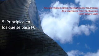 5. Principios en
los que se basa FC
Hay una relación íntima y necesaria entre los procesos
de la experiencia real y la educación.
(John Dewey, 1938)
 