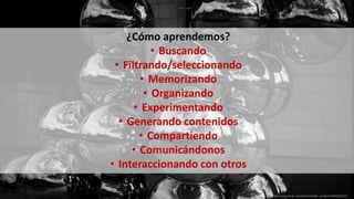 ¿Cómo aprendemos?
• Buscando
• Filtrando/seleccionando
• Memorizando
• Organizando
• Experimentando
• Generando contenidos
• Compartiendo
• Comunicándonos
• Interaccionando con otros
https://www.flickr.com/photos/pedro_peregrino/8640069319
 