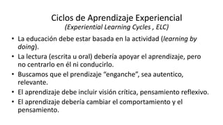 • La educación debe estar basada en la actividad (learning by
doing).
• La lectura (escrita u oral) debería apoyar el aprendizaje, pero
no centrarlo en él ni conducirlo.
• Buscamos que el prendizaje “enganche”, sea autentico,
relevante.
• El aprendizaje debe incluir visión crítica, pensamiento reflexivo.
• El aprendizaje debería cambiar el comportamiento y el
pensamiento.
Ciclos de Aprendizaje Experiencial
(Experiential Learning Cycles , ELC)
 