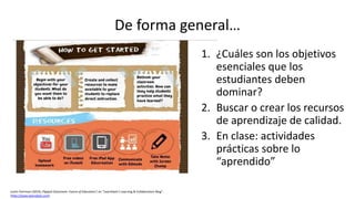 Justin Ferriman (2014), Flipped-Classroom: Future of Education?, en "LearnDash’s Learning & Collaboration Blog“,
(http://www.learndash.com).
1. ¿Cuáles son los objetivos
esenciales que los
estudiantes deben
dominar?
2. Buscar o crear los recursos
de aprendizaje de calidad.
3. En clase: actividades
prácticas sobre lo
“aprendido”
De forma general…
 