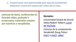 1. Proporcionar una oportunidad para que los estudiantes
adquieran la primera exposición antes de la clase.
Ejemplos:
Universidad Estatal de Grand
Valley Robert Talbert: canal
de YouTube
Ciencias de la computación
Vanderbilt Doug Fisher:
mat1 y mat2; vídeo
 