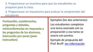 2. Proporcionar un incentivo para que los estudiantes se
preparen para la clase.
3. Proporcionar un mecanismo para evaluar la comprensión del
estudiante.
Ejemplos (los dos anteriores):
Los estudiantes completan
una tarea asociada con su
preparación y esa tarea se
asocia con puntos.
Ejemplo de propuesta del
Prof. Bruff: ver información
 