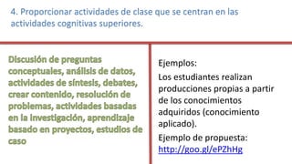 4. Proporcionar actividades de clase que se centran en las
actividades cognitivas superiores.
Ejemplos:
Los estudiantes realizan
producciones propias a partir
de los conocimientos
adquiridos (conocimiento
aplicado).
Ejemplo de propuesta:
http://goo.gl/ePZhHg
 