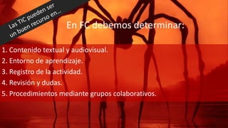 En FC debemos determinar:
1. Contenido textual y audiovisual.
2. Entorno de aprendizaje.
3. Registro de la actividad.
4. Revisión y dudas.
5. Procedimientos mediante grupos colaborativos.
https://www.flickr.com/photos/nacente/2827301823
 