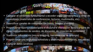 Con las TIC podemos…
http://goo.gl/58UEsN
• Capturar el contenido fundamental y acceder según conveniencia y ritmo de
aprendizaje (materiales de conferencias, lecturas, multimedia, etc).
• Diversificar canales de comunicación (texto, imagen y sonido)
• Proporcionar oportunidades para el discurso e interacción dentro y fuera de
clase (instrumentos de sondeo, de discusión, de creación de contenido)
• Transmitir información (micro-blogging, herramientas de anuncio)
• Proporcionar una respuesta inmediata y anónima (cuestionarios, encuestas)
• Capturar datos (análisis)
 