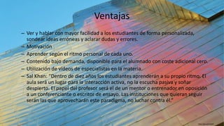 Ventajas
– Ver y hablar con mayor facilidad a los estudiantes de forma personalizada,
sondear ideas erróneas y aclarar dudas y errores.
– Motivación
– Aprender según el ritmo personal de cada uno.
– Contenido bajo demanda, disponible para el alumnado con coste adicional cero.
– Utilización de vídeos de especialistas en la materia.
– Sal Khan: “Dentro de diez años los estudiantes aprenderán a su propio ritmo. El
aula será un lugar para la interacción activa, no la escucha pasiva y soñar
despierto. El papel del profesor será el de un mentor o entrenador en oposición
a un conferenciante o escritor de ensayo. Las instituciones que quieran seguir
serán las que aprovecharán este paradigma, no luchar contra él.”
http://goo.gl/5xKjPF
 