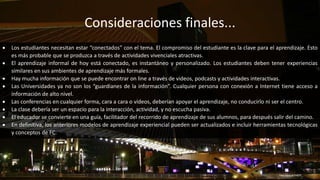 Consideraciones finales...
http://goo.gl/5xKjPF
 Los estudiantes necesitan estar “conectados” con el tema. El compromiso del estudiante es la clave para el aprendizaje. Esto
es más probable que se produzca a través de actividades vivenciales atractivas.
 El aprendizaje informal de hoy está conectado, es instantáneo y personalizado. Los estudiantes deben tener experiencias
similares en sus ambientes de aprendizaje más formales.
 Hay mucha información que se puede encontrar on line a través de videos, podcasts y actividades interactivas.
 Las Universidades ya no son los “guardianes de la información”. Cualquier persona con conexión a Internet tiene acceso a
información de alto nivel.
 Las conferencias en cualquier forma, cara a cara o vídeos, deberían apoyar el aprendizaje, no conducirlo ni ser el centro.
 La clase debería ser un espacio para la interacción, actividad, y no escucha pasiva.
 El educador se convierte en una guía, facilitador del recorrido de aprendizaje de sus alumnos, para después salir del camino.
 En definitiva, los anteriores modelos de aprendizaje experiencial pueden ser actualizados e incluir herramientas tecnológicas
y conceptos de FC.
 