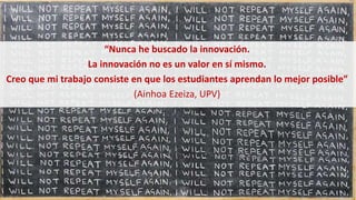 “Nunca he buscado la innovación.
La innovación no es un valor en sí mismo.
Creo que mi trabajo consiste en que los estudiantes aprendan lo mejor posible”
(Ainhoa Ezeiza, UPV)
 