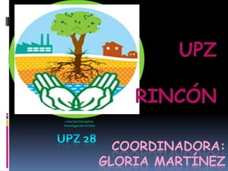 UPZ  RINCÓN  UPZ 28 Libertad Disciplina  Investigación Acción COORDINADORA: GLORIA MARTÍNEZ 
