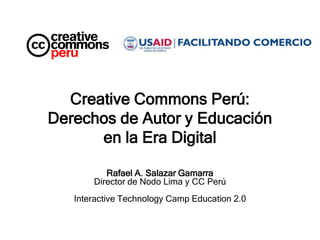 Creative Commons Perú:
Derechos de Autor y Educación
      en la Era Digital

          Rafael A. Salazar Gamarra
       Director de Nodo Lima y CC Perú
   Interactive Technology Camp Education 2.0
 