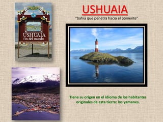 USHUAIA
   “bahía que penetra hacia el poniente”




Tiene su origen en el idioma de los habitantes
    originales de esta tierra: los yamanes.
 