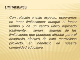 LIMITACIONES:
 Con relación a este aspecto, esperamos
no tener limitaciones; aunque el factor
tiempo y de un centro único equipado
totalmente, serian algunas de las
limitaciones que podemos afrontar para el
desarrollo efectivo de este maravilloso
proyecto, en beneficio de nuestra
comunidad educativa.
 