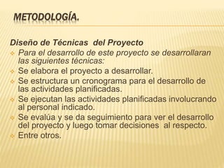 METODOLOGÍA.
Diseño de Técnicas del Proyecto
 Para el desarrollo de este proyecto se desarrollaran
las siguientes técnicas:
 Se elabora el proyecto a desarrollar.
 Se estructura un cronograma para el desarrollo de
las actividades planificadas.
 Se ejecutan las actividades planificadas involucrando
al personal indicado.
 Se evalúa y se da seguimiento para ver el desarrollo
del proyecto y luego tomar decisiones al respecto.
 Entre otros.
 