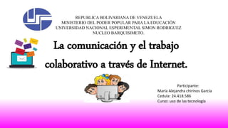 REPUBLICA BOLIVARIANA DE VENEZUELA
MINISTERIO DEL PODER POPULAR PARA LA EDUCACIÓN
UNIVERSIDAD NACIONAL ESPERIMENTAL SIMON RODRIGUEZ
NUCLEO BARQUISIMETO.
Participante:
María Alejandra chirinos García
Cedula: 24.418.586
Curso: uso de las tecnología
La comunicación y el trabajo
colaborativo a través de Internet.
 