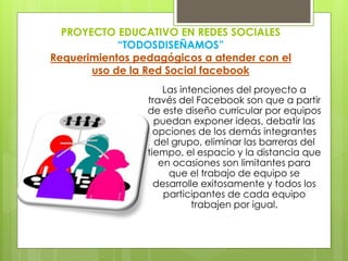 PROYECTO EDUCATIVO EN REDES SOCIALES
“TODOSDISEÑAMOS”
Requerimientos pedagógicos a atender con el
uso de la Red Social facebook
Las intenciones del proyecto a
través del Facebook son que a partir
de este diseño curricular por equipos
puedan exponer ideas, debatir las
opciones de los demás integrantes
del grupo, eliminar las barreras del
tiempo, el espacio y la distancia que
en ocasiones son limitantes para
que el trabajo de equipo se
desarrolle exitosamente y todos los
participantes de cada equipo
trabajen por igual.
 