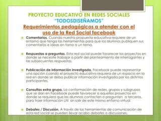 PROYECTO EDUCATIVO EN REDES SOCIALES
“TODOSDISEÑAMOS”
Requerimientos pedagógicos a atender con el
uso de la Red Social facebook
 Comentarios. Cuando nuestra propuesta educativa requiere de un
entorno que tenga las herramientas para que los alumnos publiquen sus
comentarios e ideas en torno a un tema.
 Respuestas a preguntas. Esta red social puede favorecer los proyectos en
donde se necesite trabajar a partir del planteamiento de interrogantes y
las subsecuentes respuestas.
 Publicación de información investigada. Facebook puede representar
una opción cuando el proyecto educativo requiera de un espacio en la
red en donde se deba publicar información investigada por los distintos
participantes.
 Consultas extra grupo. La conformación de redes, grupos y subgrupos
que se dan en Facebook puede favorecer a aquellos proyectos en
donde se requiera que los alumnos contacten o pregunten a terceros,
para traer información útil sin salir de este mismo entorno virtual.
 Debates / Discusión. A través de las herramientas de comunicación de
esta red social se pueden llevar acabo debates o discusiones.
 