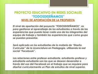 PROYECTO EDUCATIVO EN REDES SOCIALES
“TODOSDISEÑAMOS”
NIVEL DE APORTACIÓN DE LA PROPUESTA
El nivel de aportación del proyecto “TODOSDISEÑAMOS”, es
para gestionar el aprendizaje de los estudiantes a través de las
experiencias que pueda tener cada uno de los integrantes del
equipo de trabajo y también las experiencias que como grupo
se puedan presentar.
Será aplicado en los estudiantes de la materia de “Diseño
Curricular” de la Licenciatura en Pedagogía, utilizando la red
social “Facebook”.
Las relaciones entre profesor-estudiante, estudiante-profesor y
estudiante-estudiante son las que se desean desarrollar a
través del uso del Facebook en el trabajo que se requiere para
diseñar curricularmente un Plan de estudios de nivel superior.
 