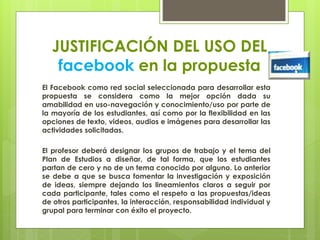 JUSTIFICACIÓN DEL USO DEL
facebook en la propuesta
El Facebook como red social seleccionada para desarrollar esta
propuesta se considera como la mejor opción dada su
amabilidad en uso-navegación y conocimiento/uso por parte de
la mayoría de los estudiantes, así como por la flexibilidad en las
opciones de texto, videos, audios e imágenes para desarrollar las
actividades solicitadas.
El profesor deberá designar los grupos de trabajo y el tema del
Plan de Estudios a diseñar, de tal forma, que los estudiantes
partan de cero y no de un tema conocido por alguno. Lo anterior
se debe a que se busca fomentar la investigación y exposición
de ideas, siempre dejando los lineamientos claros a seguir por
cada participante, tales como el respeto a las propuestas/ideas
de otros participantes, la interacción, responsabilidad individual y
grupal para terminar con éxito el proyecto.
 