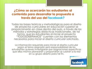 ¿Cómo se acercarán los estudiantes al
contenido para desarrollar la propuesta a
través del uso del facebook?
Todas las bases teóricas y metodológicas para el diseño
de proyectos curriculares en educación superior se
proporcionarán en clase dentro del aula, a través de los
métodos y estrategias didácticas tradicionales, de tal
forma, que los estudiantes al iniciar el proyecto
“TODOSDISEÑAMOS” cuenten con los elementos
necesarios para iniciar el diseño curricular solicitado.
La información requerida para iniciar el diseño curricular
según el tema asignado será responsabilidad de los
estudiantes quienes investigarán por asignaciones específicas
que ellos mismos planearán y propondrán se subirán a la red
en su grupo abierto para tal fin.
 