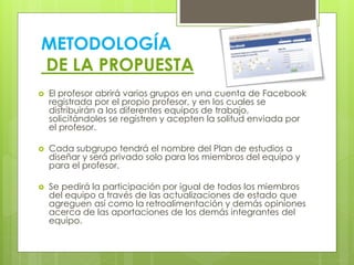 METODOLOGÍA
DE LA PROPUESTA
 El profesor abrirá varios grupos en una cuenta de Facebook
registrada por el propio profesor, y en los cuales se
distribuirán a los diferentes equipos de trabajo,
solicitándoles se registren y acepten la solitud enviada por
el profesor.
 Cada subgrupo tendrá el nombre del Plan de estudios a
diseñar y será privado solo para los miembros del equipo y
para el profesor.
 Se pedirá la participación por igual de todos los miembros
del equipo a través de las actualizaciones de estado que
agreguen así como la retroalimentación y demás opiniones
acerca de las aportaciones de los demás integrantes del
equipo.
 