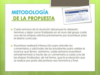METODOLOGÍA
DE LA PROPUESTA
 Cada semana de la duración del proyecto deberán
terminar y dejar como finalizado en el muro del grupo cada
una de las etapas solicitas previamente por el profesor para
el diseño curricular.
 El profesor realizará interacción para atender los
comentarios y solicitudes de los estudiantes para validar el
avance que lleven, asimismo, cada semana el profesor
retroalimentará a través de un comentario a cada una de
las etapas finalizadas, de tal forma, que la evaluación que
se realice por parte del profesor sea formativa y final.
 