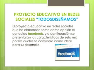 PROYECTO EDUCATIVO EN REDES
SOCIALES “TODOSDISEÑAMOS”
El proyecto educativo en redes sociales
que he elaborado toma como opción el
conocido facebook, y a continuación se
presentarán las características de esta red
por las cuales se consideró como ideal
para su desarrollo.
 