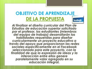 OBJETIVO DE APRENDIZAJE
DE LA PROPUESTA
Al finalizar el diseño curricular del Plan de
Estudios de educación superior solicitado
por el profesor, los estudiantes (miembros
del equipo de trabajo) desarrollarán las
habilidades requeridas para diseñar
curricularmente un proyecto educativo a
través del apoyo que proporcionan las redes
sociales específicamente en el Facebook
seleccionado para este proyecto, con la
finalidad de que la expresión de ideas y la
interacción entre ellos genere
paralelamente valor agregado en su
educación integral.
 
