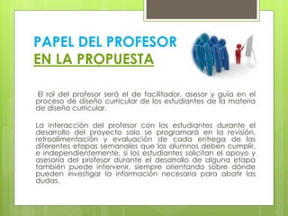 PAPEL DEL PROFESOR
EN LA PROPUESTA
El rol del profesor será el de facilitador, asesor y guía en el
proceso de diseño curricular de los estudiantes de la materia
de diseño curricular.
La interacción del profesor con los estudiantes durante el
desarrollo del proyecto solo se programará en la revisión,
retroalimentación y evaluación de cada entrega de las
diferentes etapas semanales que los alumnos deben cumplir,
e independientemente, si los estudiantes solicitan el apoyo y
asesoría del profesor durante el desarrollo de alguna etapa
también puede intervenir, siempre orientando sobre dónde
pueden investigar la información necesaria para abatir las
dudas.
 