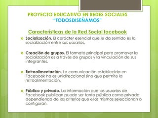 PROYECTO EDUCATIVO EN REDES SOCIALES
“TODOSDISEÑAMOS”
Características de la Red Social facebook
 Socialización. El carácter esencial que le da sentido es la
socialización entre sus usuarios.
 Creación de grupos. El formato principal para promover la
socialización es a través de grupos y la vinculación de sus
integrantes.
 Retroalimentación. La comunicación establecida en
Facebook no es unidireccional sino que permite la
retroalimentación.
 Público y privado. La información que los usuarios de
Facebook publican puede ser tanto pública como privada,
dependiendo de los criterios que ellos mismos seleccionan o
configuran.
 