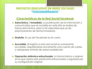 PROYECTO EDUCATIVO EN REDES SOCIALES
“TODOSDISEÑAMOS”
Características de la Red Social facebook
 Asincrónico / Inmediato. La publicación de la información y
comunicados que se socializa en este sitio se realiza de
forma asincrónica, pero a tal velocidad que se da
prácticamente de forma inmediata.
 Gratuito. El uso de Facebook es sin costo.
 Accesible. El registro a esta red social es sumamente
accesible, requiriéndose únicamente una cuenta de correo
y sobrepasar el límite de edad establecido.
 Operación sistémica estructurada. La forma básica y original
en la que opera este portal está estructurada y regulada por
su configuración original.
 