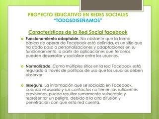 PROYECTO EDUCATIVO EN REDES SOCIALES
“TODOSDISEÑAMOS”
Características de la Red Social facebook
 Funcionamiento adaptable. No obstante que la forma
básica de operar de Facebook está definida, es un sitio que
ha dado paso a personalizaciones y adaptaciones en su
funcionamiento, a partir de aplicaciones que terceros
pueden desarrollar y socializar entre los usuarios.
 Normalizado. Como múltiples sitios en la red Facebook está
regulado a través de políticas de uso que los usuarios deben
observar.
 Inseguro. La información que se socializa en Facebook,
cuando el usuario y sus contactos no tienen las suficientes
previsiones, puede resultar sumamente vulnerable y
representar un peligro, debido a la alta difusión y
penetración con que esta red cuenta.
 