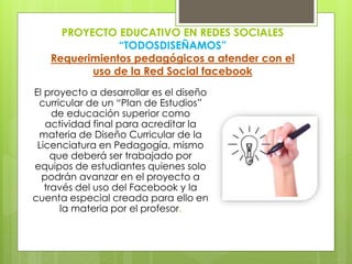 PROYECTO EDUCATIVO EN REDES SOCIALES
“TODOSDISEÑAMOS”
Requerimientos pedagógicos a atender con el
uso de la Red Social facebook
El proyecto a desarrollar es el diseño
curricular de un “Plan de Estudios”
de educación superior como
actividad final para acreditar la
materia de Diseño Curricular de la
Licenciatura en Pedagogía, mismo
que deberá ser trabajado por
equipos de estudiantes quienes solo
podrán avanzar en el proyecto a
través del uso del Facebook y la
cuenta especial creada para ello en
la materia por el profesor.
 