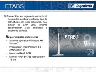 ETABS
Software líder en ingeniería estructural.
   Se pueden analizar cualquier tipo de
   estructuras con este programa, muy
   similar al SAP 2000 (mismo
   desarrollador CSi) enfocado a
   diseño de edificios.

 Requerimientos del sistema
 •   Sistema operativo Windows XP,
     Vista ó 7
 •   Procesador: Intel Pentium 4 ó
     AMD Athlon 64
 •   Memoria RAM: 2GB
 •   Monitor 1024 by 768 resolusión y
     16 bits
 