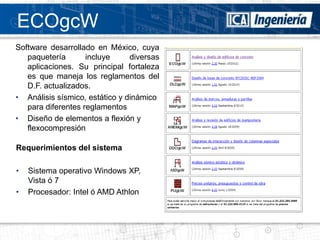 ECOgcW
Software desarrollado en México, cuya
   paquetería       incluye     diversas
   aplicaciones. Su principal fortaleza
   es que maneja los reglamentos del
   D.F. actualizados.
• Análisis sísmico, estático y dinámico
   para diferentes reglamentos
• Diseño de elementos a flexión y
   flexocompresión

Requerimientos del sistema

•   Sistema operativo Windows XP,
    Vista ó 7
•   Procesador: Intel ó AMD Athlon
 