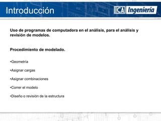 Introducción

 Uso de programas de computadora en el análisis, para el análisis y
 revisión de modelos.


 Procedimiento de modelado.

 •Geometría

 •Asignar cargas

 •Asignar combinaciones

 •Correr el modelo

 •Diseño o revisión de la estructura
 