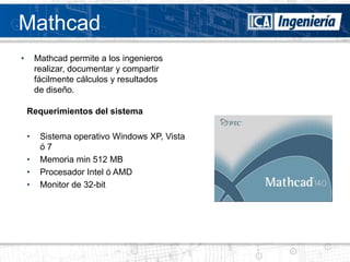 Mathcad
•       Mathcad permite a los ingenieros
        realizar, documentar y compartir
        fácilmente cálculos y resultados
        de diseño.

    Requerimientos del sistema

    •    Sistema operativo Windows XP, Vista
         ó7
    •    Memoria min 512 MB
    •    Procesador Intel ó AMD
    •    Monitor de 32-bit
 