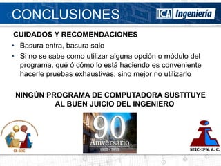 CONCLUSIONES
CUIDADOS Y RECOMENDACIONES
• Basura entra, basura sale
• Si no se sabe como utilizar alguna opción o módulo del
  programa, qué ó cómo lo está haciendo es conveniente
  hacerle pruebas exhaustivas, sino mejor no utilizarlo

 NINGÚN PROGRAMA DE COMPUTADORA SUSTITUYE
          AL BUEN JUICIO DEL INGENIERO
 